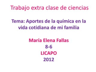 Trabajo extra clase de ciencias

Tema: Aportes de la química en la
  vida cotidiana de mi familia

       María Elena Fallas
              8-6
            LICAPO
             2012
 