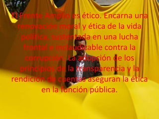 El Frente Amplio es ético. Encarna una
renovación moral y ética de la vida
política, sustentada en una lucha
frontal e inclaudicable contra la
corrupción. La adopción de los
principios de la transparencia y la
rendición de cuentas aseguran la ética
en la función pública.

 