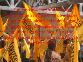 Fundado inicialmente a escala
provincial de San José el 16 de octubre
del año 2004, alcanzó el quinto lugar
en votos en las últimas elecciones para
diputados en Costa Rica. En el año
2008 inició el proceso para constituirse
nivel nacional.

 