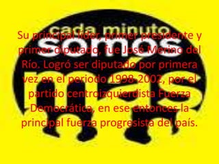 Su principal líder, primer presidente y
primer diputado, fue José Merino del
Río. Logró ser diputado por primera
vez en el periodo 1998-2002, por el
partido centroizquierdista Fuerza
Democrática, en ese entonces la
principal fuerza progresista del país.

 
