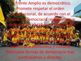 “El Frente Amplio es democrático.
Promete respetar el orden
constitucional, de acuerdo con el
sistema de democracia representativa
y defiende las instituciones del Estado
Social de Derecho. Se instala en la
lucha por una democracia avanzada en
todos los campos, incluyendo la
democracia económica y cultural.
Promueve formas de democracia más
participativas y directas.

 