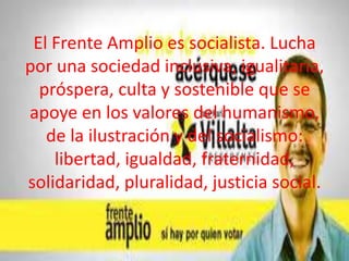 El Frente Amplio es socialista. Lucha
por una sociedad inclusiva, igualitaria,
próspera, culta y sostenible que se
apoye en los valores del humanismo,
de la ilustración y del socialismo:
libertad, igualdad, fraternidad,
solidaridad, pluralidad, justicia social.

 