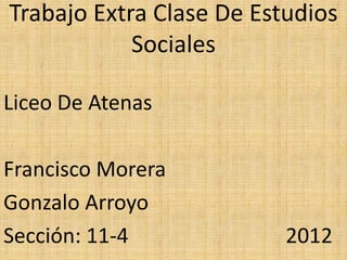 Trabajo Extra Clase De Estudios
            Sociales

Liceo De Atenas

Francisco Morera
Gonzalo Arroyo
Sección: 11-4             2012
 