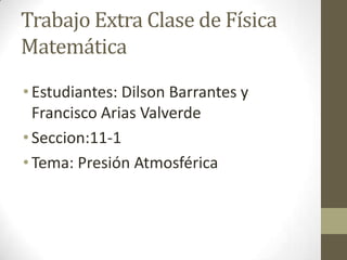 Trabajo Extra Clase de Física
Matemática
• Estudiantes: Dilson Barrantes y
  Francisco Arias Valverde
• Seccion:11-1
• Tema: Presión Atmosférica
 
