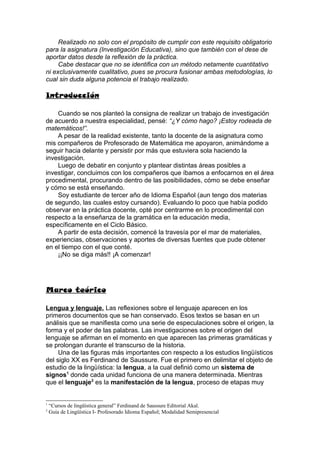 Realizado no solo con el propósito de cumplir con este requisito obligatorio
para la asignatura (Investigación Educativa), sino que también con el dese de
aportar datos desde la reflexión de la práctica.
     Cabe destacar que no se identifica con un método netamente cuantitativo
ni exclusivamente cualitativo, pues se procura fusionar ambas metodologías, lo
cual sin duda alguna potencia el trabajo realizado.

Introducción

    Cuando se nos planteó la consigna de realizar un trabajo de investigación
de acuerdo a nuestra especialidad, pensé: “¿Y cómo hago? ¡Estoy rodeada de
matemáticos!”.
    A pesar de la realidad existente, tanto la docente de la asignatura como
mis compañeros de Profesorado de Matemática me apoyaron, animándome a
seguir hacia delante y persistir por más que estuviera sola haciendo la
investigación.
    Luego de debatir en conjunto y plantear distintas áreas posibles a
investigar, concluimos con los compañeros que íbamos a enfocarnos en el área
procedimental, procurando dentro de las posibilidades, cómo se debe enseñar
y cómo se está enseñando.
    Soy estudiante de tercer año de Idioma Español (aun tengo dos materias
de segundo, las cuales estoy cursando). Evaluando lo poco que había podido
observar en la práctica docente, opté por centrarme en lo procedimental con
respecto a la enseñanza de la gramática en la educación media,
específicamente en el Ciclo Básico.
    A partir de esta decisión, comencé la travesía por el mar de materiales,
experiencias, observaciones y aportes de diversas fuentes que pude obtener
en el tiempo con el que conté.
    ¡¡No se diga más!! ¡A comenzar!




Marco teórico

Lengua y lenguaje. Las reflexiones sobre el lenguaje aparecen en los
primeros documentos que se han conservado. Esos textos se basan en un
análisis que se manifiesta como una serie de especulaciones sobre el origen, la
forma y el poder de las palabras. Las investigaciones sobre el origen del
lenguaje se afirman en el momento en que aparecen las primeras gramáticas y
se prolongan durante el transcurso de la historia.
     Una de las figuras más importantes con respecto a los estudios lingüísticos
del siglo XX es Ferdinand de Saussure. Fue el primero en delimitar el objeto de
estudio de la lingüística: la lengua, a la cual definió como un sistema de
signos1 donde cada unidad funciona de una manera determinada. Mientras
que el lenguaje2 es la manifestación de la lengua, proceso de etapas muy


1
    “Cursos de lingüística general” Ferdinand de Saussure Editorial Akal.
2
    Guía de Lingüística I- Profesorado Idioma Español; Modalidad Semipresencial
 