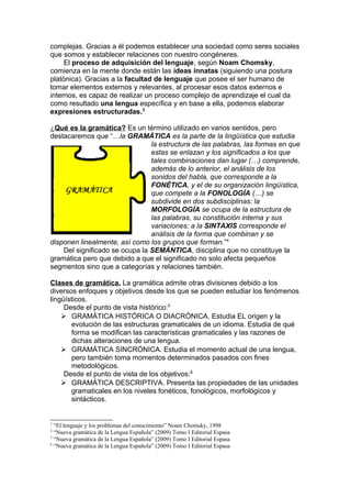 complejas. Gracias a él podemos establecer una sociedad como seres sociales
que somos y establecer relaciones con nuestro congéneres.
     El proceso de adquisición del lenguaje, según Noam Chomsky,
comienza en la mente donde están las ideas innatas (siguiendo una postura
platónica). Gracias a la facultad de lenguaje que posee el ser humano de
tomar elementos externos y relevantes, al procesar esos datos externos e
internos, es capaz de realizar un proceso complejo de aprendizaje el cual da
como resultado una lengua específica y en base a ella, podemos elaborar
expresiones estructuradas.3

¿Qué es la gramática? Es un término utilizado en varios sentidos, pero
destacaremos que “…la GRAMÁTICA es la parte de la lingüística que estudia
                                la estructura de las palabras, las formas en que
                                estas se enlazan y los significados a los que
                                tales combinaciones dan lugar (…) comprende,
                                además de lo anterior, el análisis de los
                                sonidos del habla, que corresponde a la
                                FONÉTICA, y el de su organización lingüística,
                                que compete a la FONOLOGÍA (…) se
                                subdivide en dos subdisciplinas: la
                                MORFOLOGÍA se ocupa de la estructura de
                                las palabras, su constitución interna y sus
                                variaciones; a la SINTAXIS corresponde el
                                análisis de la forma que combinan y se
disponen linealmente, así como los grupos que forman.”4
    Del significado se ocupa la SEMÁNTICA, disciplina que no constituye la
gramática pero que debido a que el significado no solo afecta pequeños
segmentos sino que a categorías y relaciones también.

Clases de gramática. La gramática admite otras divisiones debido a los
diversos enfoques y objetivos desde los que se pueden estudiar los fenómenos
lingüísticos.
     Desde el punto de vista histórico:5
     GRAMÁTICA HISTÓRICA O DIACRÓNICA. Estudia EL origen y la
       evolución de las estructuras gramaticales de un idioma. Estudia de qué
       forma se modifican las características gramaticales y las razones de
       dichas alteraciones de una lengua.
     GRAMÁTICA SINCRÓNICA. Estudia el momento actual de una lengua,
       pero también toma momentos determinados pasados con fines
       metodológicos.
     Desde el punto de vista de los objetivos: 6
     GRAMÁTICA DESCRIPTIVA. Presenta las propiedades de las unidades
       gramaticales en los niveles fonéticos, fonológicos, morfológicos y
       sintácticos.


3
  “El lenguaje y los problemas del conocimiento” Noam Chomsky, 1998
4
  “Nueva gramática de la Lengua Española” (2009) Tomo I Editorial Espasa
5
  “Nueva gramática de la Lengua Española” (2009) Tomo I Editorial Espasa
6
  “Nueva gramática de la Lengua Española” (2009) Tomo I Editorial Espasa
 