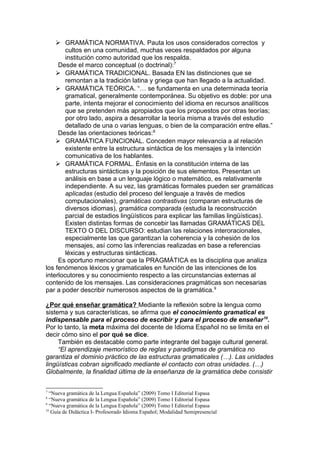  GRAMÁTICA NORMATIVA. Pauta los usos considerados correctos y
        cultos en una comunidad, muchas veces respaldados por alguna
        institución como autoridad que los respalda.
     Desde el marco conceptual (o doctrinal): 7
     GRAMÁTICA TRADICIONAL. Basada EN las distinciones que se
        remontan a la tradición latina y griega que han llegado a la actualidad.
     GRAMÁTICA TEÓRICA. “… se fundamenta en una determinada teoría
        gramatical, generalmente contemporánea. Su objetivo es doble: por una
        parte, intenta mejorar el conocimiento del idioma en recursos analíticos
        que se pretenden más apropiados que los propuestos por otras teorías;
        por otro lado, aspira a desarrollar la teoría misma a través del estudio
        detallado de una o varias lenguas, o bien de la comparación entre ellas.”
     Desde las orientaciones teóricas:8
     GRAMÁTICA FUNCIONAL. Conceden mayor relevancia a al relación
        existente entre la estructura sintáctica de los mensajes y la intención
        comunicativa de los hablantes.
     GRAMÁTICA FORMAL. Énfasis en la constitución interna de las
        estructuras sintácticas y la posición de sus elementos. Presentan un
        análisis en base a un lenguaje lógico o matemático, es relativamente
        independiente. A su vez, las gramáticas formales pueden ser gramáticas
        aplicadas (estudio del proceso del lenguaje a través de medios
        computacionales), gramáticas contrastivas (comparan estructuras de
        diversos idiomas), gramática comparada (estudia la reconstrucción
        parcial de estadios lingüísticos para explicar las familias lingüísticas).
        Existen distintas formas de concebir las llamadas GRAMÁTICAS DEL
        TEXTO O DEL DISCURSO: estudian las relaciones interoracionales,
        especialmente las que garantizan la coherencia y la cohesión de los
        mensajes, así como las inferencias realizadas en base a referencias
        léxicas y estructuras sintácticas.
     Es oportuno mencionar que la PRAGMÁTICA es la disciplina que analiza
los fenómenos léxicos y gramaticales en función de las intenciones de los
interlocutores y su conocimiento respecto a las circunstancias externas al
contenido de los mensajes. Las consideraciones pragmáticas son necesarias
par a poder describir numerosos aspectos de la gramática. 9

¿Por qué enseñar gramática? Mediante la reflexión sobre la lengua como
sistema y sus características, se afirma que el conocimiento gramatical es
indispensable para el proceso de escribir y para el proceso de enseñar 10.
Por lo tanto, la meta máxima del docente de Idioma Español no se limita en el
decir cómo sino el por qué se dice.
     También es destacable como parte integrante del bagaje cultural general.
     “El aprendizaje memorístico de reglas y paradigmas de gramática no
garantiza el dominio práctico de las estructuras gramaticales (…). Las unidades
lingüísticas cobran significado mediante el contacto con otras unidades. (…)
Globalmente, la finalidad última de la enseñanza de la gramática debe consistir

7
  “Nueva gramática de la Lengua Española” (2009) Tomo I Editorial Espasa
8
  “Nueva gramática de la Lengua Española” (2009) Tomo I Editorial Espasa
9
  “Nueva gramática de la Lengua Española” (2009) Tomo I Editorial Espasa
10
   Guía de Didáctica I- Profesorado Idioma Español; Modalidad Semipresencial
 
