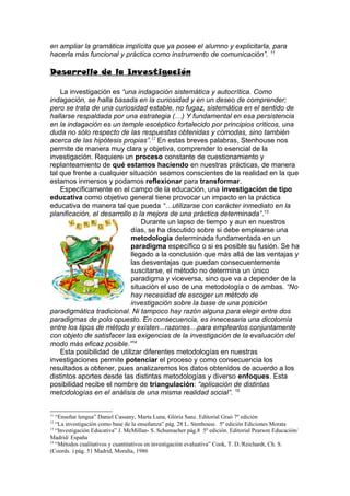 en ampliar la gramática implícita que ya posee el alumno y explicitarla, para
hacerla más funcional y práctica como instrumento de comunicación”. 11

Desarrollo de la Investigación

    La investigación es “una indagación sistemática y autocrítica. Como
indagación, se halla basada en la curiosidad y en un deseo de comprender;
pero se trata de una curiosidad estable, no fugaz, sistemática en el sentido de
hallarse respaldada por una estrategia (…) Y fundamental en esa persistencia
en la indagación es un temple escéptico fortalecido por principios críticos, una
duda no sólo respecto de las respuestas obtenidas y cómodas, sino también
acerca de las hipótesis propias”. 12 En estas breves palabras, Stenhouse nos
permite de manera muy clara y objetiva, comprender lo esencial de la
investigación. Requiere un proceso constante de cuestionamiento y
replanteamiento de qué estamos haciendo en nuestras prácticas, de manera
tal que frente a cualquier situación seamos conscientes de la realidad en la que
estamos inmersos y podamos reflexionar para transformar.
    Específicamente en el campo de la educación, una investigación de tipo
educativa como objetivo general tiene provocar un impacto en la práctica
educativa de manera tal que pueda “…utilizarse con carácter inmediato en la
planificación, el desarrollo o la mejora de una práctica determinada”.13
                                Durante un lapso de tiempo y aun en nuestros
                            días, se ha discutido sobre si debe emplearse una
                            metodología determinada fundamentada en un
                            paradigma específico o si es posible su fusión. Se ha
                            llegado a la conclusión que más allá de las ventajas y
                            las desventajas que puedan consecuentemente
                            suscitarse, el método no determina un único
                            paradigma y viceversa, sino que va a depender de la
                            situación el uso de una metodología o de ambas. “No
                            hay necesidad de escoger un método de
                            investigación sobre la base de una posición
paradigmática tradicional. Ni tampoco hay razón alguna para elegir entre dos
paradigmas de polo opuesto. En consecuencia, es innecesaria una dicotomía
entre los tipos de método y existen...razones…para emplearlos conjuntamente
con objeto de satisfacer las exigencias de la investigación de la evaluación del
modo más eficaz posible.”14
    Esta posibilidad de utilizar diferentes metodologías en nuestras
investigaciones permite potenciar el proceso y como consecuencia los
resultados a obtener, pues analizaremos los datos obtenidos de acuerdo a los
distintos aportes desde las distintas metodologías y diverso enfoques. Esta
posibilidad recibe el nombre de triangulación: “aplicación de distintas
metodologías en el análisis de una misma realidad social”. 15


11
   “Enseñar lengua” Daniel Cassany, Marta Luna, Glòria Sanz. Editorial Graó 7º edición
12
   “La investigación como base de la enseñanza” pág. 28 L. Stenhouse. 5º edición Ediciones Morata
13
   “Investigación Educativa” J. McMillan- S. Schumacher pág.8 5º edición. Editorial Pearson Educación/
Madrid/ España
14
   “Métodos cualitativos y cuantitativos en investigación evaluativa” Cook, T. D./Reichardt, Ch. S.
(Coords. ) pág. 51 Madrid, Moralta, 1986
 