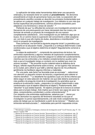 La aplicación de todas estas herramientas debe tener una secuencia
ordenada y es necesario tener en cuenta un procedimiento. “Se denomina
procedimiento al modo de aproximarse hacia una meta. La exposición del
procedimiento científico consiste en describir los principios fundamentales que
se aplican en cualquier trabajo de investigación. Los métodos no son más que
formas específicas del procedimiento, caminos diversos concebidos para
adaptarse a los fenómenos o áreas de estudio”. 16
    Partiendo de que “La dificultad de comenzar una investigación proviene con
frecuencia de una preocupación por hacer demasiado bien las cosas y de
formular de entrada un proyecto de investigación de una manera
completamente satisfactoria…Una investigación es por definición algo que se
busca. Es un camino hacia la superación del conocimiento y debe aceptarse
así, con todo lo que ello implica de dudas, desórdenes e incertidumbre” 17, se
inició mi proyecto de investigación.
    Para comenzar, me formulé la siguiente pregunta inicial: La gramática que
se enseña en la educación media: ¿responde a un enfoque determinado o está
condicionada a que el objetivo determina el objeto? Seguidamente comencé a
explorar.
    La etapa de exploración “…comprende las operaciones de lectura, las
entrevistas exploratorias y algunos métodos de exploración complementarios.
Las operaciones de lectura pretenden asegurar la calidad del cuestionamiento,
mientras que las entrevistas y los métodos complementarios ayudan sobre
todo a que el investigador tenga un contacto con la realidad que viven los
actores sociales”. 18 No encontré mucho material sobre la didáctica de la
lengua, referido específicamente sobre el tema, en los lugares más cercanos
en la ciudad, pero utilicé lo que hallé y además algunos de mis profesores
gentilmente me facilitaron algunos informes y materiales.
    Por una parte, este factor fue favorable pues se aconseja “…seleccionar
con atención un pequeño número de lecturas y organizarse para obtener el
máximo beneficio”. 19 Lo desafiante fue ajustarse a que uno de los criterios que
debía seguir en esta selección de material, era que éste debería acercarse lo
más posible a la pregunta inicial de la investigación (La gramática que se
enseña en la educación media, ¿responde a un enfoque determinado o esta
condicionada a que el objetivo determina el objeto?). Posteriormente, debí
“absorber” lo que estaba leyendo. “El objetivo principal de la lectura es extraer
ideas para el propio trabajo. Esto implica que el lector sea capaz de sacar las
ideas, comprenderlas a profanidad y unirlas coherentemente”. 20
Con respecto a las entrevistas exploratorias, sabemos que “…tienen por
función demostrar los aspectos del fenómeno estudiado en los que el
investigador no pensó espontáneamente y de este modo complementar las
pistas de trabajo que se manifestarán a partir de las lecturas”. 21 Realicé una
entrevista semiestructurada (“…redactadas para permitir respuestas únicas


15
   “Metodología cuantitativa: Estrategias y técnicas de investigación social” Cea D’Ancona pág. 47. Ed.
Síntesis- España-1998
16
   “Manual de Investigación en Ciencias Sociales” Raymond Quivy/ Lue Van Campenhouat pág. 20
17
   “Manual de Investigación en Ciencias Sociales” Raymond Quivy/ Lue Van Campenhouat pág.27
18
   “Manual de Investigación en Ciencias Sociales” Raymond Quivy/ Lue Van Campenhouat pág.45
19
   “Manual de Investigación en Ciencias Sociales” Raymond Quivy/ Lue Van Campenhouat pág. 47
20
   “Manual de Investigación en Ciencias Sociales” Raymond Quivy/ Lue Van Campenhouat pág. 52
21
   “Manual de Investigación en Ciencias Sociales” Raymond Quivy/ Lue Van Campenhouat pág. 64
 