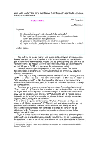 para cada sujeto”22) de corte cuantitativo. A continuación, planteo la estructura
que le dí a la entrevista:

                       Entrevista                                                  Femenino

                                                                                  Masculino

     Preguntas

          1) ¿Con qué programa/s está trabajando? ¿En qué grado?
          2) Los objetivos allí planteados, ¿responden a un enfoque determinado
             dentro de la enseñanza de la gramática?
          3) ¿Cuál es su opinión respecto a los objetivos en cuestión?
          4) Según su criterio, ¿los objetivos determinan la forma de enseñar el objeto?

     Muchas gracias.



     Por motivos de fuerza mayor, solo realicé esta entrevista a tres docentes.
Dos de las personas que entrevisté son de sexo femenino, las dos recibidas
por IPA (Instituto de Profesores Artigas) una de quinto grado y otra con más de
veinticinco años de trabajo; la tercer persona entrevistada de sexo masculino
es recibido por el CERP con alrededor de siete años de trabajo.
     Con respecto a la primera pregunta, todos respondieron que están
trabajando con el programa de reformulación 2006, en primeros y segundos
años en estos casos.
      En la segunda pregunta las respuestas se diversifican en sus argumentos:
a) “No. Hay profesores que toman como marco teórico a diferentes teóricos.” b)
“a la gramática textual.” c) “No. En general se atiende a la expresión oral y
escrita como fundamentales, pero no se tiene en cuenta la gramática como eje
de la producción”.
     Respecto de la tercera pregunta, las respuestas fueron las siguientes: a)
“Son correctos”. b) “Son amplios, ambiciosos, pero no imposibles. Los objetivos
se alejan de la realidad porque los alumnos llegan a ciclo básico con un nivel
muy bajo de conocimientos previos.” c) “Actualmente (2010) hemos recibido
indicaciones de ‘volver’ a lo esencial del idioma, la base- trabajar sustantivo,
adjetivo, verbo, categorías de palabras.”
Y en la última pregunta, contestaron: a) “Sí, las estrategias se utilizan de
acuerdo al objetivo perseguido”. b) “No creo que sean determinantes, ya que
podemos tomar diversos caminos para cumplirlos. Los enfoques de la
enseñanza de la gramática han cambiado a lo largo del tiempo y no los
objetivos.” c) Sí. Pero, para enseñar hay que tener siempre presente las
exigencias del alumno”.
    Leyendo estos resultados obtenidos, podemos concluir en primer lugar que
estamos frente a un problema interesante y multiforme. En las respuestas de
los docentes podemos visualizar claramente a las situaciones que se enfrentan:

22
  “Investigación Educativa” James McMillan y Sally Schumacher Ed. Pearson Educación- Madrid-
España 5º edición 2005
 