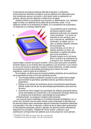 la abundancia de posturas teóricas dificulta la elección y unificación;
mayormente los docentes consideran que los objetivos son adecuados pero
hay condiciones que por una razón u otra hacen variar su aplicación; en
general, afirman que los objetivos sí determinan el objeto.
    Estamos frente a una situación que requiere un detenimiento. Las hipótesis
según lo leído y lo obtenido de los datos de la entrevista, serán: 1) Los
objetivos inciden en la enseñanza el objeto. 2) La enseñanza de la gramática
no responde a un enfoque determinado.
                                                 “Los problemas de la enseñanza
                                                 del idioma español suelen
                                                 plantearse ante todo con respecto
a                                                ‘cómo enseñarlo’. Y el ‘cómo’ se
                                                 entiende en dos sentidos, pero
                                                 que a menudo se identifican o se
                                                 confunden: se refiere, por un
                                                 lado, al método didáctico (método
                                                 de transmisión de
                                                 conocimientos), por el otro, el
                                                 método analítico, es decir, de
                                                 descripción y análisis del objeto
                                                 que ha de enseñarse (…).
                                                 Enseñar lengua no es una tarea
                                                 fácil ni neutral ni la enseñanza de
                                                 la lengua lo son. Enseñar lengua
implica elegir y decidir qué quiero enseñar, cómo y para qué quiero enseñarlo.
Enseñar lengua no es enseñar tipos de palabras y sus funciones, no es instruir
en el uso de normas a aprender a producir textos solamente, se debe orientar
la enseñanza hacia el aprendizaje gramatical para mejorar los usos
lingüísticos, sobre la base de la reflexión”. 23
    En el trabajo, se afirma que el principal problema didáctico de la enseñanza
de la gramática se sitúa en los tres siguientes puntos:
     “El principal problema didáctico consiste en qué modelo teórico elegir
        para enseñar la gramática: gramática textual, gramática estructural,
        pragmática.
     Radica en el método de enseñanza de los conocimientos gramaticales.
        Decidir cuáles han de ser los aprendizajes gramaticales y para qué han
        de servir.
     Consiste en cómo integrar las actividades de reflexión gramatical dentro
        de las actividades de comprensión y de composición de textos dentro de
        un programa de enseñanza y aprendizaje de la gramática.” 24
     Posteriormente, se prosiguió a realizar observaciones.
     Las mismas fueron realizadas en mi práctica docente de Didáctica I en un
primer año. Durante más de cuatro meses, pude contemplar la dificultad que
los alumnos tienen para comprender algunos contenidos enseñados referentes
a la gramática. Por citar un ejemplo, cuando se dio la clase sobre acentuación
en las palabras esdrújulas, graves y agudas, los alumnos tenían dificultad de
relacionar los conceptos. Trataban de “echar suerte” y adivinar a qué
clasificación correspondían las palabras que se les proponían como ejemplo.
23
     “Gramática en las clases de Lengua” Prof. Ma. Laura Dewaele
24
     “Gramática en las clases de Lengua” Prof. Ma. Laura Dewaele
 