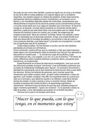 Se pudo ver aún como más claridad, cuando se siguió con el curso y se trabajo
el uso de la tilde en estas palabras y la mayoría seguía con un problema
específico: les costaba separar en sílabas las palabras. Estas observaciones
participantes (técnica cualitativa) fueron importantes y al comparar con lo
teórico y con resultados obtenidos desde las entrevistas, comprobamos que
efectivamente la mayoría de los alumnos poseen pocos conocimientos previos
y muchas veces éstos son muy vagos en aquellos que sí los tienen. Al situar la
mirada en el docente, muchas estuve presente en momentos donde debía
planificar y parecía que esta tarea fuera una encrucijada casi sin salida. Al ser
diversos los factores a tener en cuenta: por un lado, las exigencias del
programa para tener “llena de números” la libreta, frente a la realidad y sobre
todo, la necesidad que el alumnado presenta. Al leer una unidad donde se le
pide que desarrolle el concepto de palabra y se enfrenta a más de cuatro o
cinco posturas distintas ¿qué debe hacer? ¿Cumplir con el programa o cumplir
con el significado real de su profesión?
     Todas estas pruebas, me han llevado a concluir que las dos hipótesis
planteadas al principio son afirmativas.
Como conclusión, podría afirmar que es necesario y más que nada imperioso
poder lograr una concientización sobre la situación que hoy por hoy atraviesa la
educación en nuestro país. “…la conciencia surge de la práctica y está
conformada por ella, y es juzgada, a su vez, en y por la práctica.” 25 El hecho de
poder reflexionar sobre nuestras prácticas y proponer ideas y proyectos para
transformar, es fundamental.
     Específicamente en el tema de esta breve investigación, creo que una de
las soluciones posibles es lograr “convencer” a las autoridades superiores que
ya basta de implementar estrategias para “figurar”, es necesario recomenzar y
plantearnos nuevamente que lo que hacemos lo hacemos por ellos y para ellos:
los alumnos. Somos formadores de personas, pero muchas veces hay
situaciones que nublan nuestra visión, ya sean nubes monetarias o nubes de
egoísmo, que impiden visualizar más allá. Es importante tener en cuenta que
esto es un proceso y que debemos ayudar a la reflexión y esto lleva tiempo,
tiempo de verdad, no solo cuarenta y cinco o noventa minutos. Basta de
levantar la bandera del constructivismo y el aprendizaje significativo
neciamente, mientras lo que se piensa es que hay que “pasarlos porque en
algún momento aprenderán”, “quiero ver números”, “si no aprobás a todos, te
bajo el puntaje” y oras atrocidades que pululan en el ámbito educativo.
     Termino con lo que lo he tomado como lema:


     “Hacer lo que pueda, con lo que
     tengo, en el momento que estoy”



25
     (Postura de Matthews) “Teoría crítica de la Enseñanza” W. Carr y S.Kemmis pág. 192
 