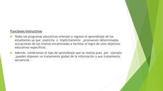 Funciones Instructivas
 Todos los programas educativos orientan y regulan el aprendizaje de los
estudiantes ya que ,explicita o implícitamente ,promueven determinadas
actuaciones de los mismos encaminadas a facilitar el logro de unos objetivos
educativos específicos .
 Además condicionan el tipo de aprendizaje que se realiza pues ,por ejemplo
,pueden disponer un tratamiento global de la información o aun tratamiento
secuencial .
 