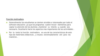 Función motivadora
 Generalmente los estudiantes se sienten atraídos e interesados por todo el
software educativo ,ya que los programas suelen incluir elementos para
captar la atención de los alumnos ,mantener su interés y, cuando sea
necesario ,focalizarlo hacia los aspectos mas importantes de las actividades .
 Por lo tanto la función motivadora es una de las características de este
tipo de materiales didácticos , y resulta extremadamente útil para los
maestros .
 