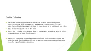 Función Evaluadora
 La interactividad propia de estos materiales ,que los permite responder
inmediatamente a las respuestas y acciones de los estudiantes ,les hace
especialmente adecuados para evaluar el trabajo que se va realizando con ellos.
 Esta evaluación puede ser de dos tipos
 Implícita cuando el estudiante detecta sus errores , se evalua, a partir de las
respuestas que se le da el ordenador .
 Explicita cuando el programa presenta informes valorando la actuación del
alumno . este tipo de evaluación solo la realizan los programas que dispone de
módulos específicos de evaluación.
 