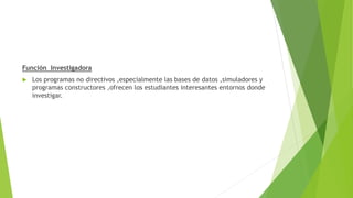 Función Investigadora
 Los programas no directivos ,especialmente las bases de datos ,simuladores y
programas constructores ,ofrecen los estudiantes interesantes entornos donde
investigar.
 