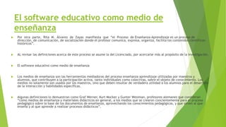 El software educativo como medio de
enseñanza
 Por otra parte, Rita M. Álvarez de Zayas manifiesta que “el Proceso de Enseñanza-Aprendizaje es un proceso de
dirección, de comunicación, de socialización donde el profesor comunica, expresa, organiza, facilita los contenidos científicos-
históricos”.
 AL revisar las definiciones acerca de este proceso se asume la del Licenciado, por acercarse más al propósito de la investigación.
 El software educativo como medio de enseñanza
 Los medios de enseñanza son las herramientas mediadoras del proceso enseñanza aprendizaje utilizadas por maestros y
alumnos, que contribuyen a la participación activa, tanto individuales como colectivas, sobre el objeto de conocimiento. Los
medios no solamente son usados por los maestros, sino que deben resultar de verdadera utilidad a los alumnos para el desarrollo
de la interacción y habilidades específicas.
 Algunas definiciones lo demuestran como Graf Werner, Kurt Mocker y Gunter Wesiman, profesores alemanes que consideran
“cómo medios de enseñanza y materiales didácticos en general, a los medios que se crearon concientemente para el proceso
pedagógico sobre la base de los documentos de enseñanza, aprovechando los conocimientos pedagógicos, y que sirven al que
enseña y al que aprende a realizar procesos didácticos”.
 
