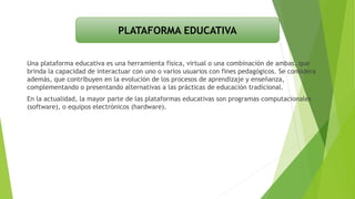 Una plataforma educativa es una herramienta física, virtual o una combinación de ambas, que
brinda la capacidad de interactuar con uno o varios usuarios con fines pedagógicos. Se considera
además, que contribuyen en la evolución de los procesos de aprendizaje y enseñanza,
complementando o presentando alternativas a las prácticas de educación tradicional.
En la actualidad, la mayor parte de las plataformas educativas son programas computacionales
(software), o equipos electrónicos (hardware).
PLATAFORMA EDUCATIVA
 