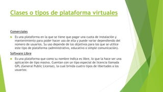 Clases o tipos de plataforma virtuales
Comerciales
 Es una plataforma en la que se tiene que pagar una cuota de instalación y
mantenimiento para poder hacer uso de ella y puede variar dependiendo del
número de usuarios. Su uso depende de los objetivos para los que se utilice
este tipo de plataforma (administrativo, educativo o simple comunicación).
Software Libre
 Es una plataforma que como su nombre indica es libre, lo que la hace ser una
aplicación de tipo masiva. Cuentan con un tipo especial de licencia llamada
GPL (General Public License), la cual brinda cuatro tipos de libertades a los
usuarios:
 