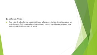 De software Propio
 Este tipo de plataforma no está dirigida a la comercialización, ni persigue un
objetivo económico como las comerciales y tampoco están pensadas en una
distribución masiva como las libres.
 