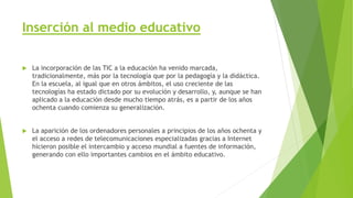 Inserción al medio educativo
 La incorporación de las TIC a la educación ha venido marcada,
tradicionalmente, más por la tecnología que por la pedagogía y la didáctica.
En la escuela, al igual que en otros ámbitos, el uso creciente de las
tecnologías ha estado dictado por su evolución y desarrollo, y, aunque se han
aplicado a la educación desde mucho tiempo atrás, es a partir de los años
ochenta cuando comienza su generalización.
 La aparición de los ordenadores personales a principios de los años ochenta y
el acceso a redes de telecomunicaciones especializadas gracias a Internet
hicieron posible el intercambio y acceso mundial a fuentes de información,
generando con ello importantes cambios en el ámbito educativo.
 