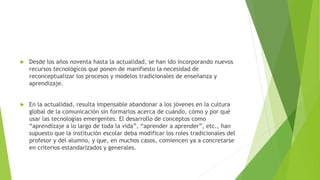  Desde los años noventa hasta la actualidad, se han ido incorporando nuevos
recursos tecnológicos que ponen de manifiesto la necesidad de
reconceptualizar los procesos y modelos tradicionales de enseñanza y
aprendizaje.
 En la actualidad, resulta impensable abandonar a los jóvenes en la cultura
global de la comunicación sin formarlos acerca de cuándo, cómo y por qué
usar las tecnologías emergentes. El desarrollo de conceptos como
“aprendizaje a lo largo de toda la vida”, “aprender a aprender”, etc., han
supuesto que la institución escolar deba modificar los roles tradicionales del
profesor y del alumno, y que, en muchos casos, comiencen ya a concretarse
en criterios estandarizados y generales.
 