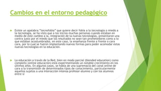 Cambios en el entorno pedagógico
 Existe un apalabra:”tecnofobia” que quiere decir fobia a la tecnología o miedo a
la tecnología, se ha visto que a los inicios muchas personas cuando estaban en
medio de este cambio a la, integración de la nuevas tecnologías, presentaron una
contra justo por el miedo que los resultados no sean tan prometedores como a lo
que estaban acostumbrados, en este caso, la enseñanza frente a frente o cara
cara, por lo cual se fueron implantando nuevas formas para poder acomodar estas
nuevas tecnologías en la educación.
 La educación a través de la Red, bien en modo parcial (blended education) como
completo (online educación) está experimentando un notable crecimiento en los
últimos años. En algunos casos, se habla de una supremacía del canal online de
cara a la transmisión de determinados tipos de conocimiento, particularmente
aquellos sujetos a una interacción intensa profesor-alumno y con los alumnos
entre sí
 