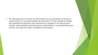  No cabe duda que el acceso a la información no es equivalente al acceso al
conocimiento y a las oportunidades de educación. En este sentido el empleo
de la plataforma educativa sólo representa un progreso si se efectúa para
mejorar oportunidades educativas para el aprendizaje y no simplemente para
proveer una cada vez mayor cantidad de información.
 