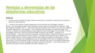 Ventajas y desventajas de las
plataformas educativos
VENTAJAS
 La forma más accesible de poder obtener información y también la interacción de profesor-
alumno a larga distancia.
]«... nosotros me acuerdo cuando empezamos con el tema de las tecnologías, dijimos...
bueno...nos torturaba escuchar de los alumnos cuando venían a los horarios de consulta: “¿por
qué tengo que estudiar esto?” , “¿por qué tengo que estudiar esta materia, si yo me voy a dedicar
a liquidar impuestos?”, por ejemplo. Y eso a nosotras nos torturaba, no podíamos llegar a los
alumnos, entonces nos preguntábamos ¿cómo podemos hacer para llegar a los alumnos?. Y en las
tecnologías vimos eso, vimos una forma de llegar al alumno, de mediar... porque en la
presencialidad... como que el alumno se pierde, entonces dijimos: tratemos de buscar una forma
para que podamos comunicarnos con el alumno, y al poder comunicarnos con el alumno, los
vamos a poder motivar, vamos a poder mostrar que la materia puede ser interesante. Y bueno,
fue así, porque después que empezamos a usar la tecnología nunca más nos preguntaron, nos
dijeron eso, y en las encuestas el 98 %, 95% de los alumnos dice que es una materia interesante.
Esa posibilidad que te da la tecnología de poder acercarte al alumno... eso no tiene precio, el
alumno como que se siente atendido, se siente motivado».[…]
 