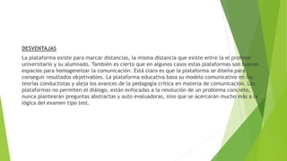 DESVENTAJAS
La plataforma existe para marcar distancias, la misma distancia que existe entre la el profesor
universitario y su alumnado. También es cierto que en algunos casos estas plataformas son buenos
espacios para homogeneizar la comunicación. Está claro es que la plataforma se diseña para
conseguir resultados objetivables. La plataforma educativa basa su modelo comunicativo en las
teorías conductistas y aleja los avances de la pedagogía crítica en materia de comunicación. Las
plataformas no permiten el diálogo, están enfocadas a la resolución de un problema concreto,
nunca plantearán preguntas abstractas y auto evaluadoras, sino que se acercarán mucho más a la
lógica del examen tipo test.
 