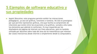 5 Ejemplos de software educativo y
sus propiedades
 Applet Descartes: este programa permite exhibir las interacciones
pedagógicas, ya sea con gráficos, funciones o números. No solo es prestigioso
por que permite representar gráficas, sino que facilita la comprensión de
relaciones que existe entre las ecuaciones y los gráficos, sumado a ello todos
los elementos que además lo conformen. Es muy requerido por los
diseñadores de páginas de internet con fines educativos, pero es también
utilizado por docentes sobre todo del área de las matemáticas que intentan
dar clases interactivas desde internet o simplemente desde la computadora.
 