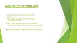 Web grafías consultadas:
 http://definicion.de/software-educativo/
 http://inma-
mc.blogspot.com/2012/06/caracteristicas-
principales-del.html
 http://www.gestiopolis.com/uso-del-software-
educativo-en-el-proceso-de-ensenanza-y-aprendizaje/
 https://es.wikipedia.org/wiki/Plataforma_educativa
 