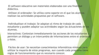 El software educativo son materiales elaborados con una finalidad
didáctica.
Utilizan el ordenador: Se utiliza como soporte en el que los alumnos
realizan las actividades propuestas por el software.
Individualizan el trabajo: Se adaptan al ritmo de trabajo de cada
estudiante y pueden adaptar sus actividades según las actuaciones de los
alumnos.
Interactivos: Contestan inmediatamente las acciones de los estudiantes y
permiten un diálogo y un intercambio de informaciones entre el ordenador
y éstos.
Fáciles de usar: Se necesitan conocimientos informáticos mínimos para
utilizar la mayoría de estos programas, aun cuando cada programa tiene
reglas de funcionamiento que es necesario conocer.
 