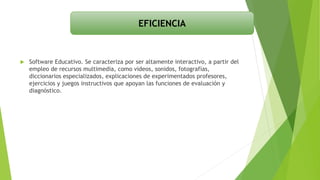  Software Educativo. Se caracteriza por ser altamente interactivo, a partir del
empleo de recursos multimedia, como videos, sonidos, fotografías,
diccionarios especializados, explicaciones de experimentados profesores,
ejercicios y juegos instructivos que apoyan las funciones de evaluación y
diagnóstico.
EFICIENCIA
 