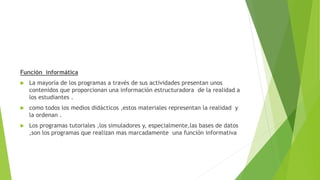Función informática
 La mayoría de los programas a través de sus actividades presentan unos
contenidos que proporcionan una información estructuradora de la realidad a
los estudiantes .
 como todos los medios didácticos ,estos materiales representan la realidad y
la ordenan .
 Los programas tutoriales ,los simuladores y, especialmente,las bases de datos
,son los programas que realizan mas marcadamente una función informativa
 