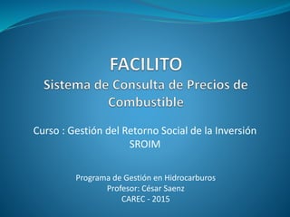 Programa de Gestión en Hidrocarburos
Profesor: César Saenz
CAREC - 2015
Curso : Gestión del Retorno Social de la Inversión
SROIM
 