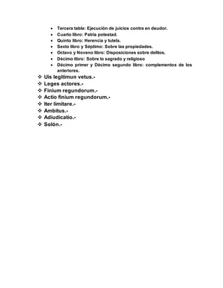  Tercera tabla: Ejecución de juicios contra en deudor.
 Cuarto libro: Patria potestad.
 Quinto libro: Herencia y tutela.
 Sexto libro y Séptimo: Sobre las propiedades.
 Octavo y Noveno libro: Disposiciones sobre delitos.
 Décimo libro: Sobre lo sagrado y religioso
 Décimo primer y Décimo segundo libro: complementos de los
anteriores.
 Uis legitimun vetus.-
 Leges actores.-
 Finium regundorum.-
 Actio finium regundorum.-
 Iter limitare.-
 Ambitus.-
 Adiudicatio.-
 Solón.-
 