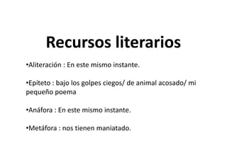 Recursos literarios
•Aliteración : En este mismo instante.
•Epíteto : bajo los golpes ciegos/ de animal acosado/ mi
pequeño poema
•Anáfora : En este mismo instante.
•Metáfora : nos tienen maniatado.
Recursos literarios
•Aliteración : En este mismo instante.
•Epíteto : bajo los golpes ciegos/ de animal acosado/ mi
pequeño poema
•Anáfora : En este mismo instante.
•Metáfora : nos tienen maniatado.
 