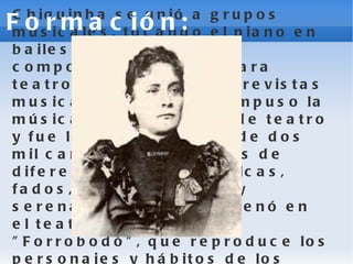 Chiquinha se unió a grupos musicales, tocando el piano en bailes y teatros; siguió componiendo música para teatro de variedades y revistas musicales. hiquinha compuso la música para 77 obras de teatro y fue la autora de más de dos mil canciones populares de diferentes géneros: polcas, fados, choros, maxixe y serenatas. En 1911 estrenó en el teatro: la opereta "Forrobodó", que reproduce los personajes y hábitos de los suburbios pobres de Río de Janeiro.  Formación: 