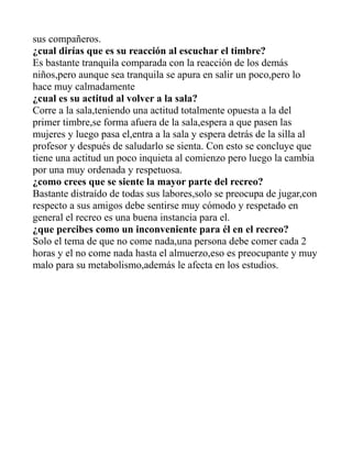 sus compañeros.
¿cual dirías que es su reacción al escuchar el timbre?
Es bastante tranquila comparada con la reacción de los demás
niños,pero aunque sea tranquila se apura en salir un poco,pero lo
hace muy calmadamente
¿cual es su actitud al volver a la sala?
Corre a la sala,teniendo una actitud totalmente opuesta a la del
primer timbre,se forma afuera de la sala,espera a que pasen las
mujeres y luego pasa el,entra a la sala y espera detrás de la silla al
profesor y después de saludarlo se sienta. Con esto se concluye que
tiene una actitud un poco inquieta al comienzo pero luego la cambia
por una muy ordenada y respetuosa.
¿como crees que se siente la mayor parte del recreo?
Bastante distraído de todas sus labores,solo se preocupa de jugar,con
respecto a sus amigos debe sentirse muy cómodo y respetado en
general el recreo es una buena instancia para el.
¿que percibes como un inconveniente para él en el recreo?
Solo el tema de que no come nada,una persona debe comer cada 2
horas y el no come nada hasta el almuerzo,eso es preocupante y muy
malo para su metabolismo,además le afecta en los estudios.
 