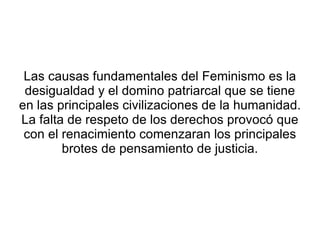 Las causas fundamentales del Feminismo es la
 desigualdad y el domino patriarcal que se tiene
en las principales civilizaciones de la humanidad.
La falta de respeto de los derechos provocó que
 con el renacimiento comenzaran los principales
        brotes de pensamiento de justicia.
 