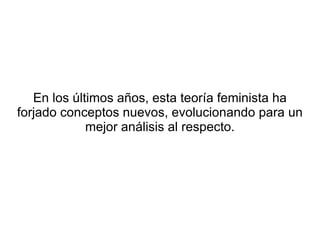 En los últimos años, esta teoría feminista ha
forjado conceptos nuevos, evolucionando para un
             mejor análisis al respecto.
 