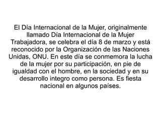 El Día Internacional de la Mujer, originalmente
       llamado Día Internacional de la Mujer
Trabajadora, se celebra el día 8 de marzo y está
 reconocido por la Organización de las Naciones
Unidas, ONU. En este día se conmemora la lucha
     de la mujer por su participación, en pie de
  igualdad con el hombre, en la sociedad y en su
     desarrollo integro como persona. Es fiesta
             nacional en algunos países.
 