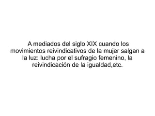 A mediados del siglo XIX cuando los
movimientos reivindicativos de la mujer salgan a
   la luz: lucha por el sufragio femenino, la
        reivindicación de la igualdad,etc.
 