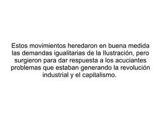 Estos movimientos heredaron en buena medida
las demandas igualitarias de la Ilustración, pero
 surgieron para dar respuesta a los acuciantes
problemas que estaban generando la revolución
           industrial y el capitalismo.
 
