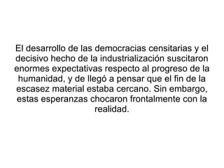 El desarrollo de las democracias censitarias y el
decisivo hecho de la industrialización suscitaron
enormes expectativas respecto al progreso de la
 humanidad, y de llegó a pensar que el fin de la
escasez material estaba cercano. Sin embargo,
estas esperanzas chocaron frontalmente con la
                     realidad.
 
