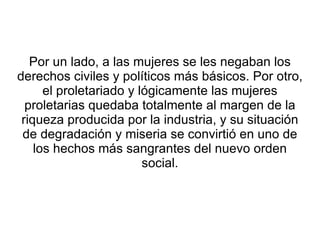 Por un lado, a las mujeres se les negaban los
derechos civiles y políticos más básicos. Por otro,
      el proletariado y lógicamente las mujeres
  proletarias quedaba totalmente al margen de la
 riqueza producida por la industria, y su situación
 de degradación y miseria se convirtió en uno de
    los hechos más sangrantes del nuevo orden
                         social.
 