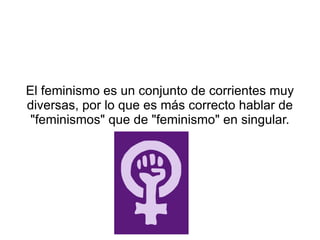 El feminismo es un conjunto de corrientes muy
diversas, por lo que es más correcto hablar de
 "feminismos" que de "feminismo" en singular.
 