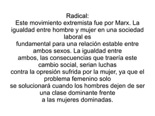 Radical:
  Este movimiento extremista fue por Marx. La
igualdad entre hombre y mujer en una sociedad
                    laboral es
  fundamental para una relación estable entre
         ambos sexos. La igualdad entre
   ambos, las consecuencias que traería este
           cambio social, serian luchas
contra la opresión sufrida por la mujer, ya que el
             problema femenino solo
se solucionará cuando los hombres dejen de ser
           una clase dominante frente
            a las mujeres dominadas.
 
