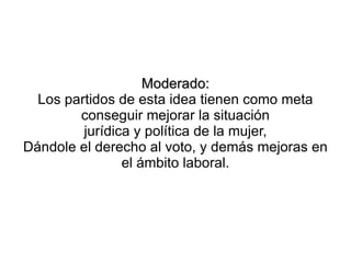 Moderado:
  Los partidos de esta idea tienen como meta
        conseguir mejorar la situación
         jurídica y política de la mujer,
Dándole el derecho al voto, y demás mejoras en
                el ámbito laboral.
 